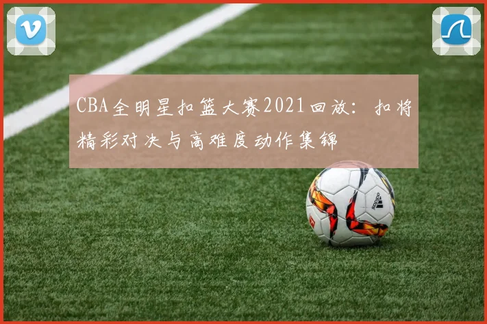 CBA全明星扣篮大赛2021回放：扣将精彩对决与高难度动作集锦