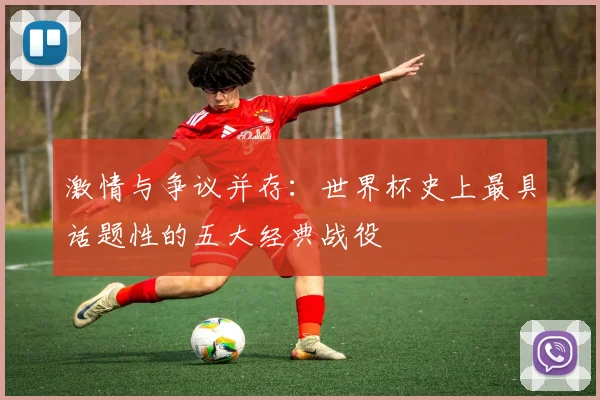 激情与争议并存：世界杯史上最具话题性的五大经典战役