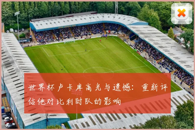 世界杯卢卡库高光与遗憾：重新评估他对比利时队的影响