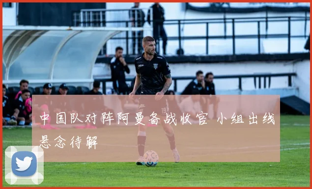 中国队对阵阿曼备战收官 小组出线悬念待解