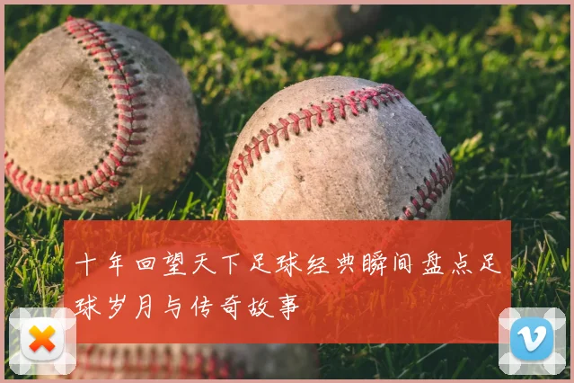 十年回望天下足球经典瞬间盘点足球岁月与传奇故事