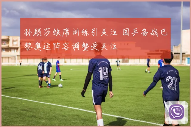 孙颖莎缺席训练引关注 国乒备战巴黎奥运阵容调整受关注