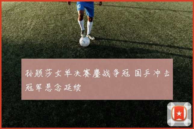 孙颖莎女单决赛鏖战争冠 国乒冲击冠军悬念延续