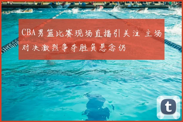 CBA男篮比赛现场直播引关注 主场对决激烈争夺胜负悬念仍