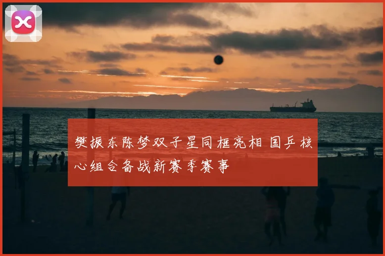 樊振东陈梦双子星同框亮相 国乒核心组合备战新赛季赛事