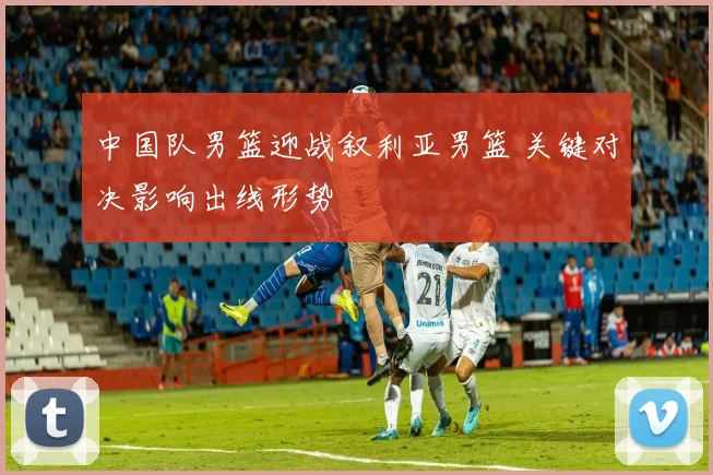 中国队男篮迎战叙利亚男篮 关键对决影响出线形势