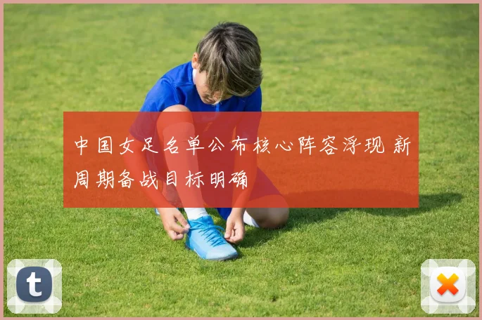 中国女足名单公布核心阵容浮现 新周期备战目标明确