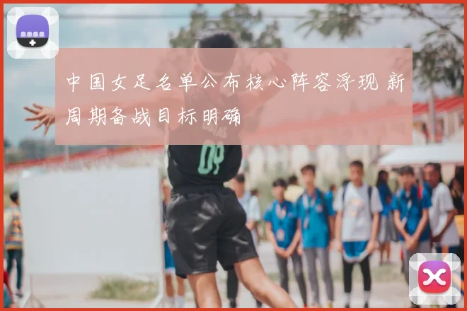 中国女足名单公布核心阵容浮现 新周期备战目标明确