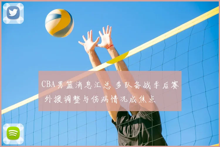 CBA男篮消息汇总 多队备战季后赛 外援调整与伤病情况成焦点