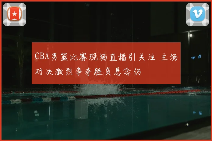 CBA男篮比赛现场直播引关注 主场对决激烈争夺胜负悬念仍