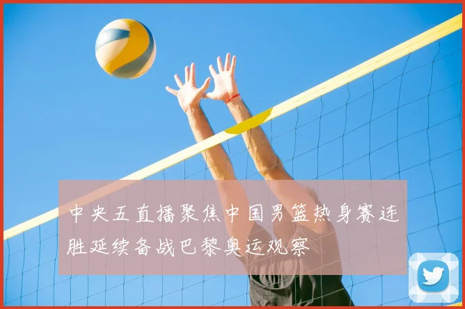 中央五直播聚焦中国男篮热身赛连胜延续备战巴黎奥运观察