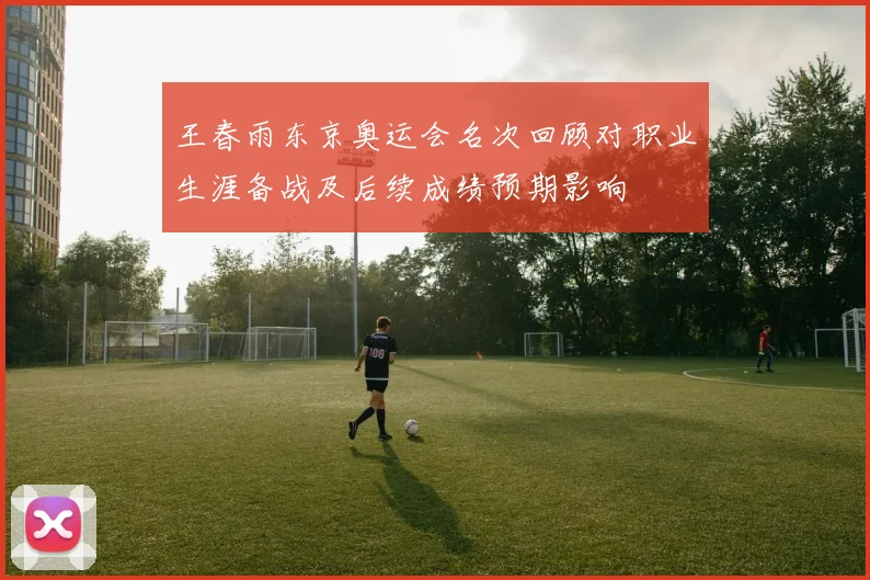 王春雨东京奥运会名次回顾对职业生涯备战及后续成绩预期影响