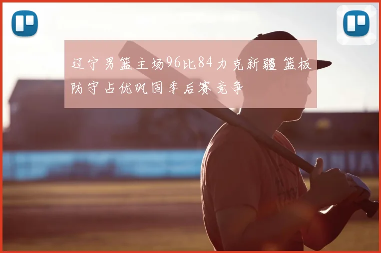 辽宁男篮主场96比84力克新疆 篮板防守占优巩固季后赛竞争