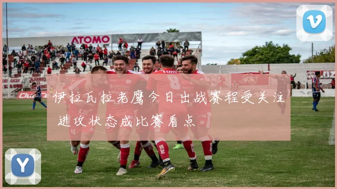 伊拉瓦拉老鹰今日出战赛程受关注 进攻状态成比赛看点