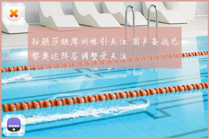 孙颖莎缺席训练引关注 国乒备战巴黎奥运阵容调整受关注