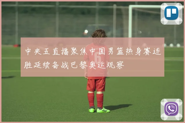 中央五直播聚焦中国男篮热身赛连胜延续备战巴黎奥运观察