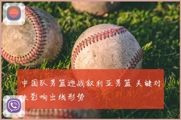 中国队男篮迎战叙利亚男篮 关键对决影响出线形势