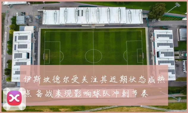 伊斯坎德尔受关注其近期状态成热点 备战表现影响球队冲刺节奏