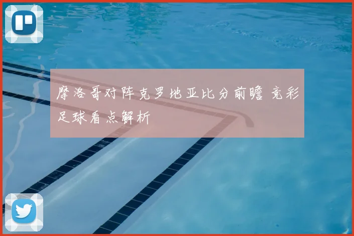 摩洛哥对阵克罗地亚比分前瞻 竞彩足球看点解析