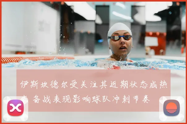 伊斯坎德尔受关注其近期状态成热点 备战表现影响球队冲刺节奏