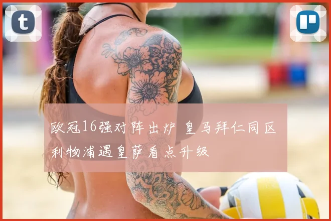 欧冠16强对阵出炉 皇马拜仁同区 利物浦遇皇萨看点升级