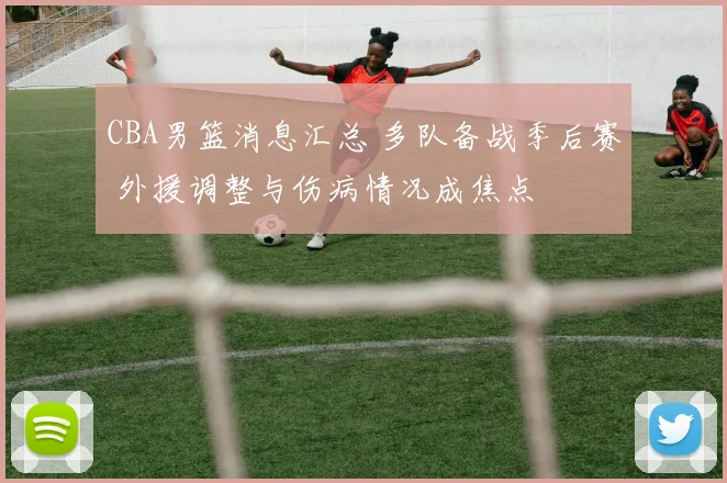 CBA男篮消息汇总 多队备战季后赛 外援调整与伤病情况成焦点