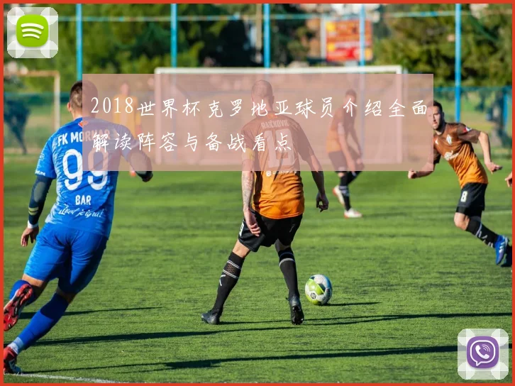2018世界杯克罗地亚球员介绍全面解读阵容与备战看点